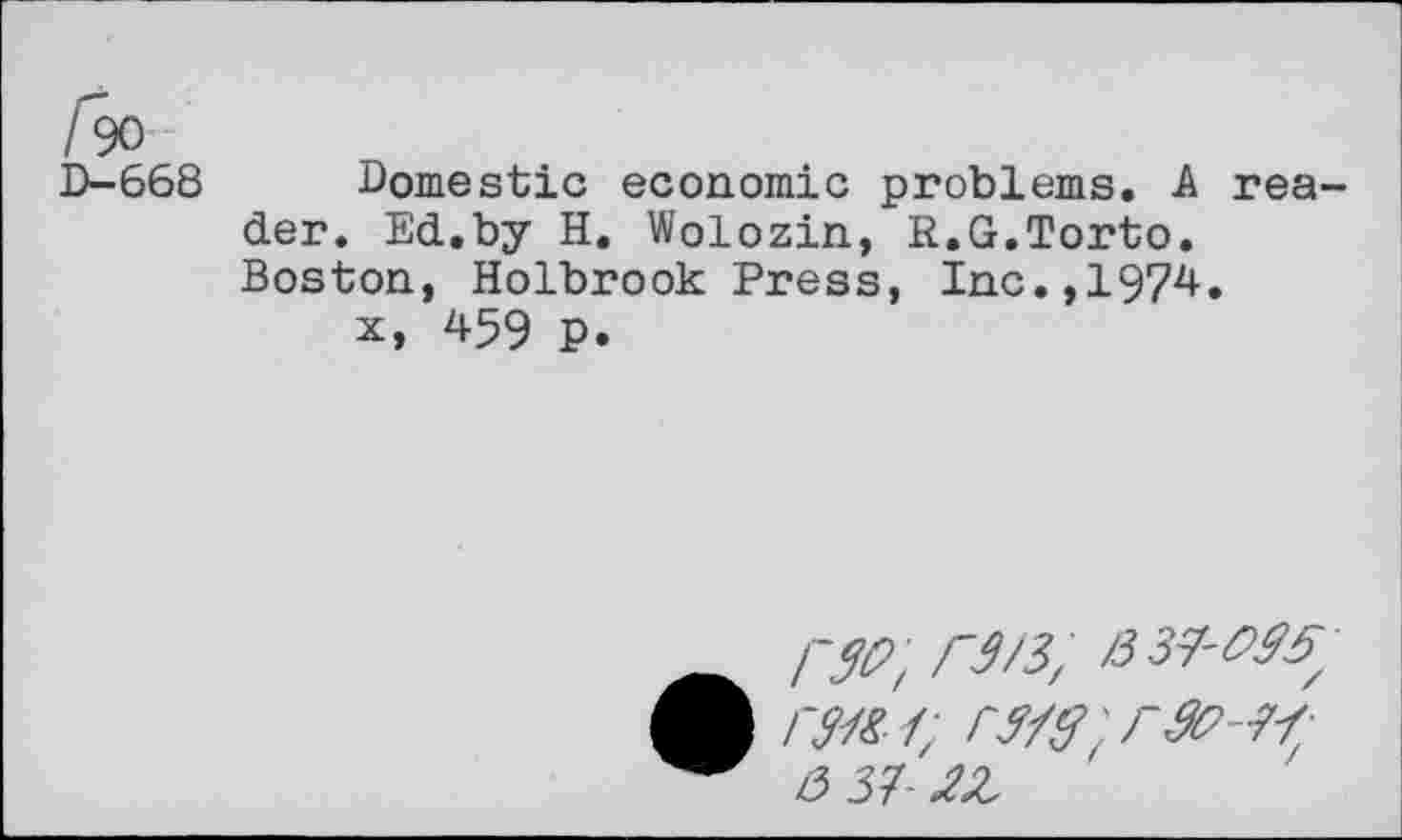 ﻿fa
D-668 Domestic economic problems. A reader. Ed.by H. Wolozin, R.G.Torto. Boston, Holbrook Press, Inc.,1974.
x, 459 p.
F3/3, /337-
A /7/?/; rV'rrtt’ -77;
3 37